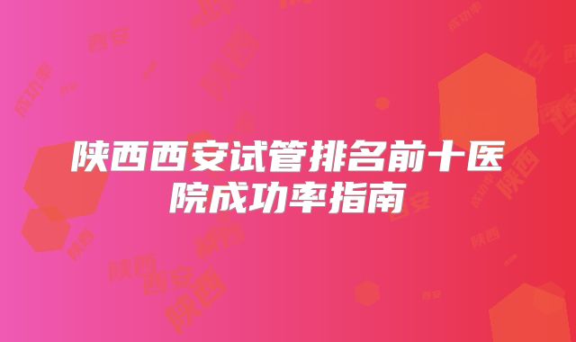 陕西西安试管排名前十医院成功率指南