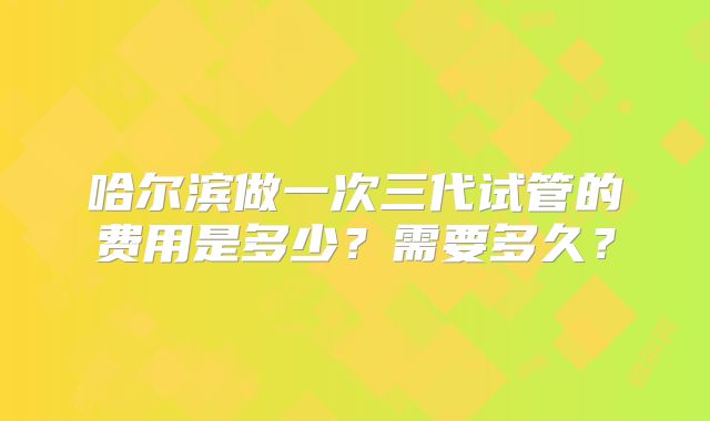 哈尔滨做一次三代试管的费用是多少？需要多久？
