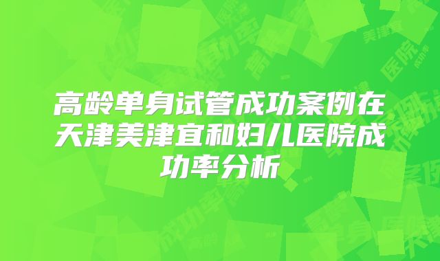高龄单身试管成功案例在天津美津宜和妇儿医院成功率分析