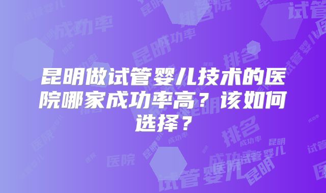 昆明做试管婴儿技术的医院哪家成功率高?该如何选择?