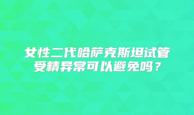女性二代哈萨克斯坦试管受精异常可以避免吗?