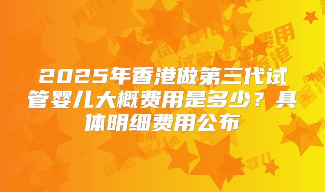 2025年香港做第三代试管婴儿大概费用是多少？具体明细费用公布