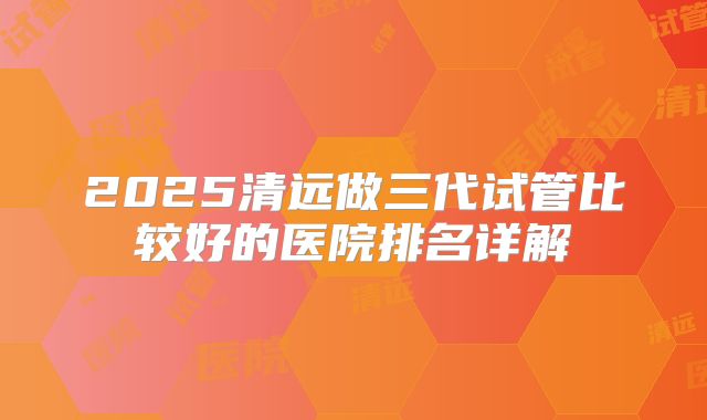 2025清远做三代试管比较好的医院排名详解