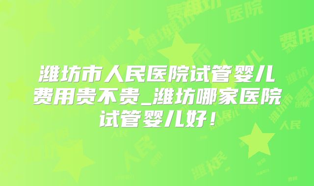 潍坊市人民医院试管婴儿费用贵不贵_潍坊哪家医院试管婴儿好!
