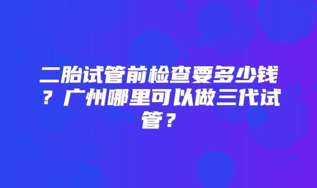 二胎试管前检查要多少钱?广州哪里可以做三代试管?