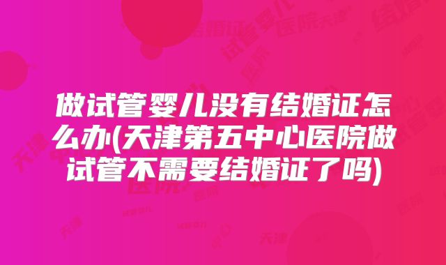 做试管婴儿没有结婚证怎么办(天津第五中心医院做试管不需要结婚证了吗)