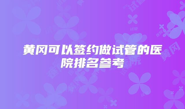 黄冈可以签约做试管的医院排名参考