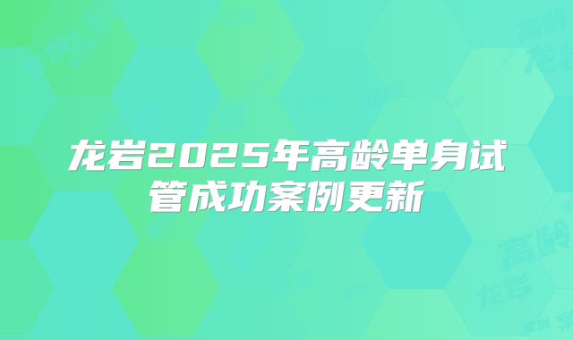 龙岩2025年高龄单身试管成功案例更新