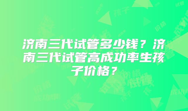 济南三代试管多少钱？济南三代试管高成功率生孩子价格？
