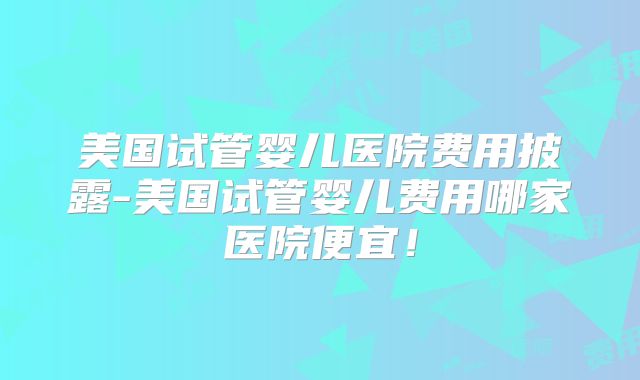 美国试管婴儿医院费用披露-美国试管婴儿费用哪家医院便宜!
