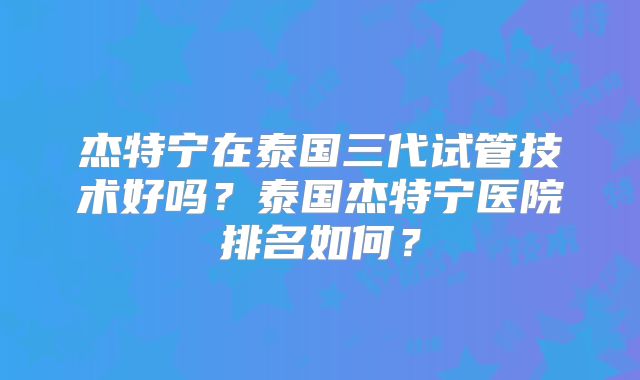 杰特宁在泰国三代试管技术好吗?泰国杰特宁医院排名如何?