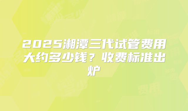 2025湘潭三代试管费用大约多少钱?收费标准出炉
