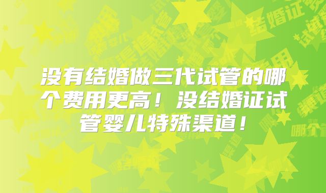 没有结婚做三代试管的哪个费用更高!没结婚证试管婴儿特殊渠道!