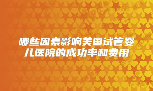 哪些因素影响美国试管婴儿医院的成功率和费用