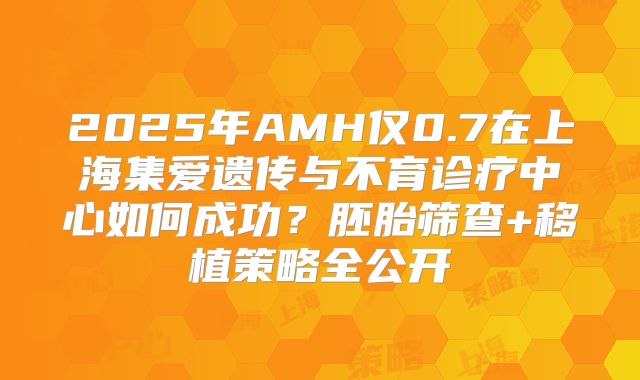 2025年AMH仅0.7在上海集爱遗传与不育诊疗中心如何成功?胚胎筛查+移植策略全公开