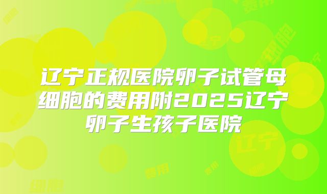 辽宁正规医院卵子试管母细胞的费用附2025辽宁卵子生孩子医院