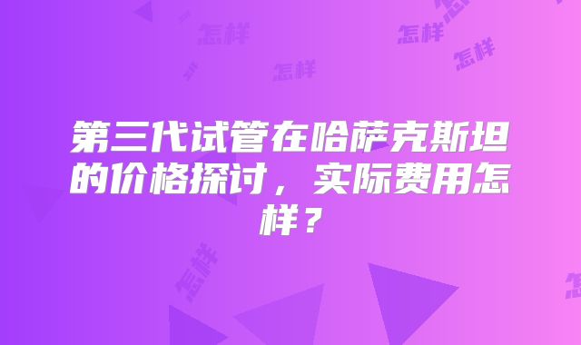 第三代试管在哈萨克斯坦的价格探讨,实际费用怎样?