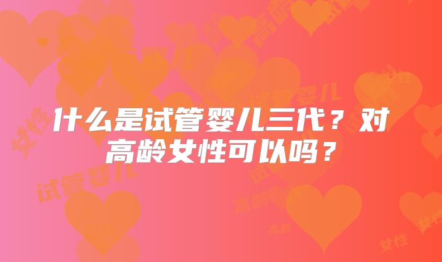 什么是试管婴儿三代？对高龄女性可以吗？