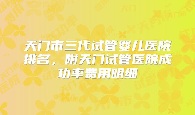 天门市三代试管婴儿医院排名,附天门试管医院成功率费用明细