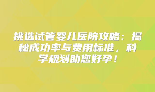 挑选试管婴儿医院攻略:揭秘成功率与费用标准,科学规划助您好孕!