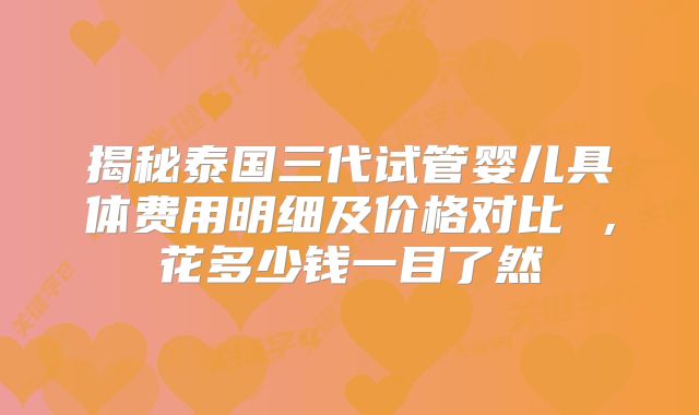 揭秘泰国三代试管婴儿具体费用明细及价格对比 ，花多少钱一目了然
