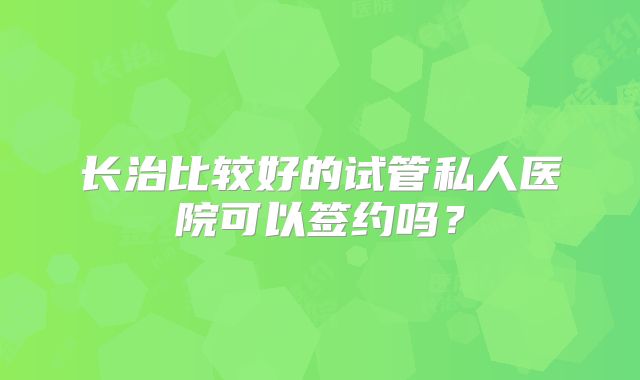 长治比较好的试管私人医院可以签约吗？