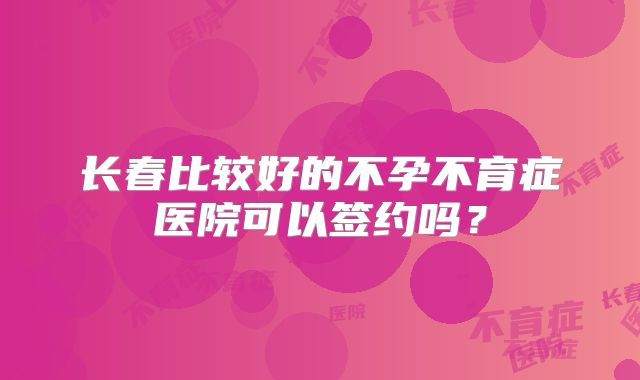 长春比较好的不孕不育症医院可以签约吗?