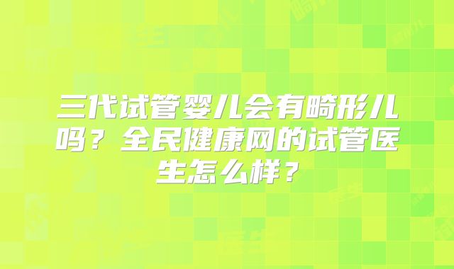 三代试管婴儿会有畸形儿吗？全民健康网的试管医生怎么样？