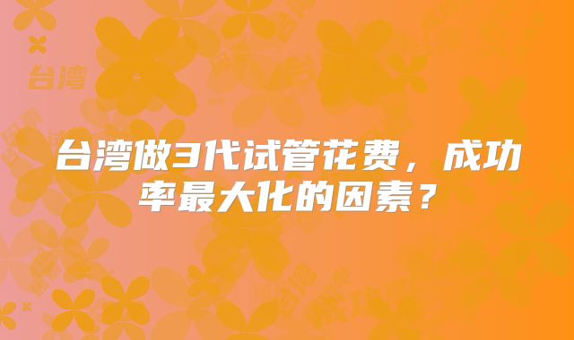 台湾做3代试管花费,成功率最大化的因素?