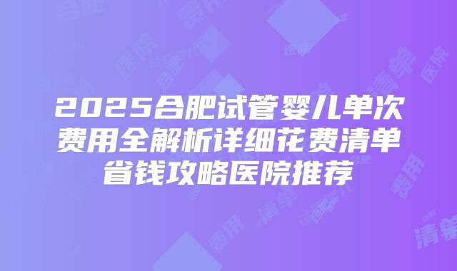 2025合肥试管婴儿单次费用全解析详细花费清单省钱攻略医院推荐