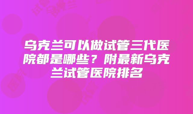 乌克兰可以做试管三代医院都是哪些?附最新乌克兰试管医院排名