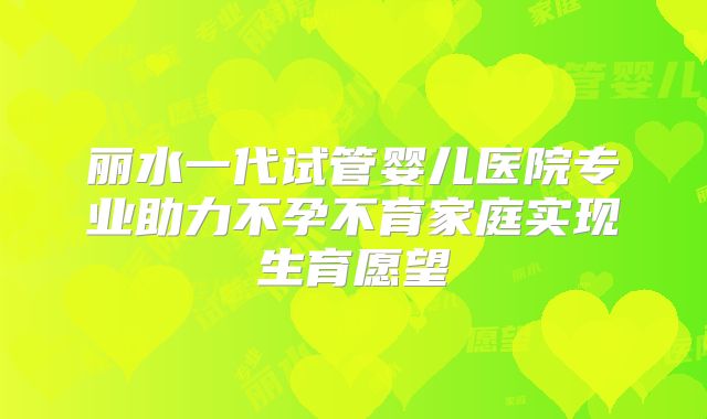 丽水一代试管婴儿医院专业助力不孕不育家庭实现生育愿望