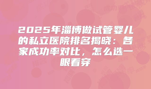 2025年淄博做试管婴儿的私立医院排名揭晓:各家成功率对比,怎么选一眼看穿