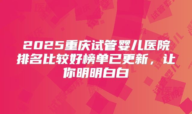 2025重庆试管婴儿医院排名比较好榜单已更新,让你明明白白