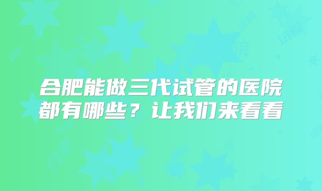 合肥能做三代试管的医院都有哪些？让我们来看看