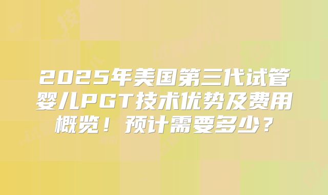 2025年美国第三代试管婴儿PGT技术优势及费用概览！预计需要多少？