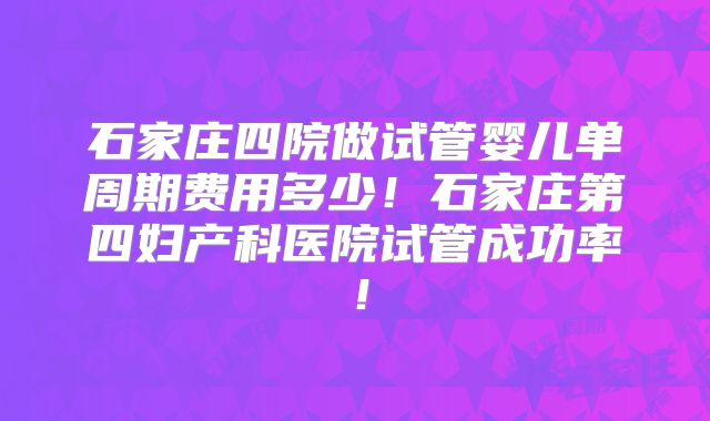 石家庄四院做试管婴儿单周期费用多少!石家庄第四妇产科医院试管成功率!