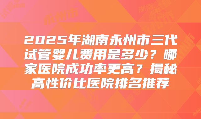 2025年湖南永州市三代试管婴儿费用是多少?哪家医院成功率更高?揭秘高性价比医院排名推荐