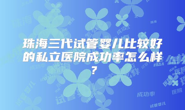 珠海三代试管婴儿比较好的私立医院成功率怎么样?