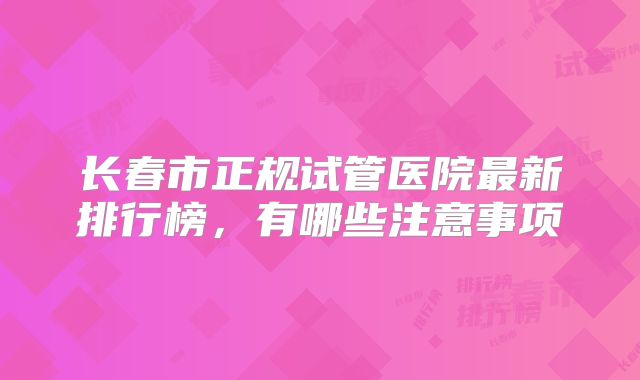长春市正规试管医院最新排行榜，有哪些注意事项