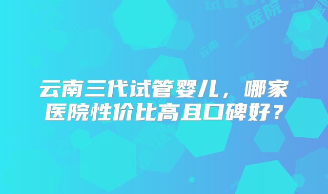 云南三代试管婴儿,哪家医院性价比高且口碑好?