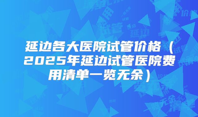 延边各大医院试管价格（2025年延边试管医院费用清单一览无余）