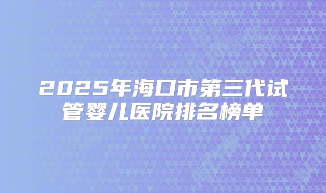 2025年海口市第三代试管婴儿医院排名榜单