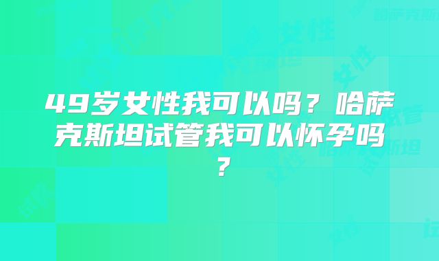 49岁女性我可以吗?哈萨克斯坦试管我可以怀孕吗?