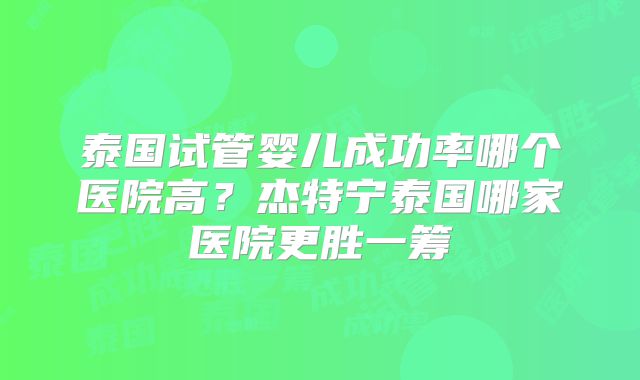 泰国试管婴儿成功率哪个医院高？杰特宁泰国哪家医院更胜一筹