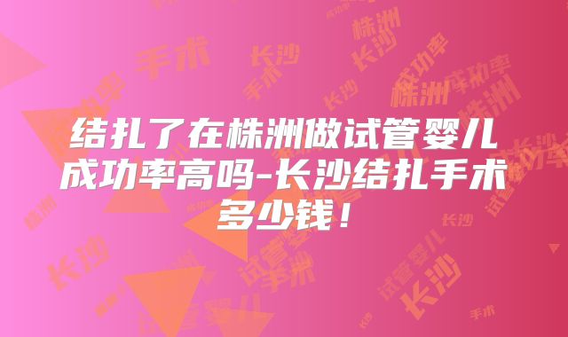 结扎了在株洲做试管婴儿成功率高吗-长沙结扎手术多少钱!