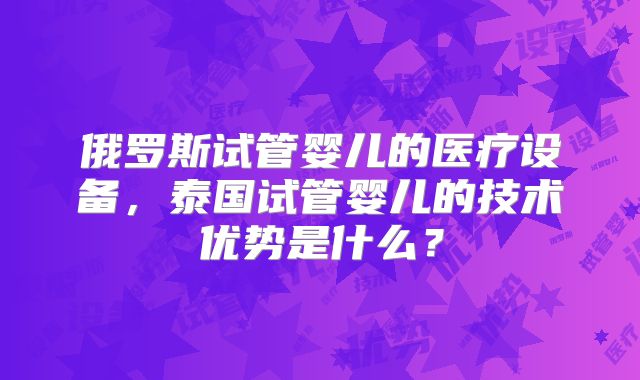 俄罗斯试管婴儿的医疗设备,泰国试管婴儿的技术优势是什么?