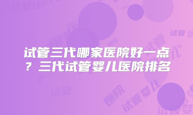 试管三代哪家医院好一点？三代试管婴儿医院排名