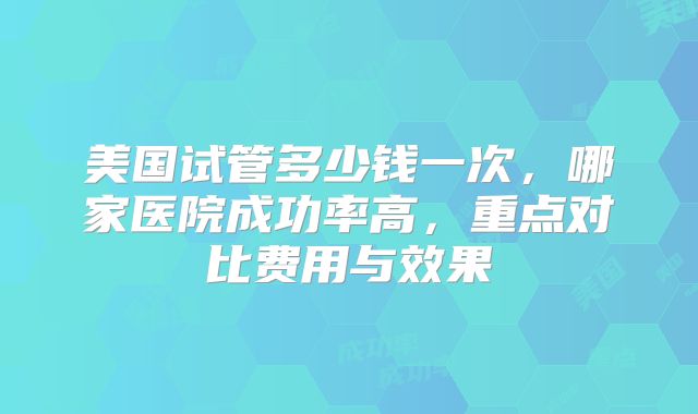 美国试管多少钱一次，哪家医院成功率高，重点对比费用与效果