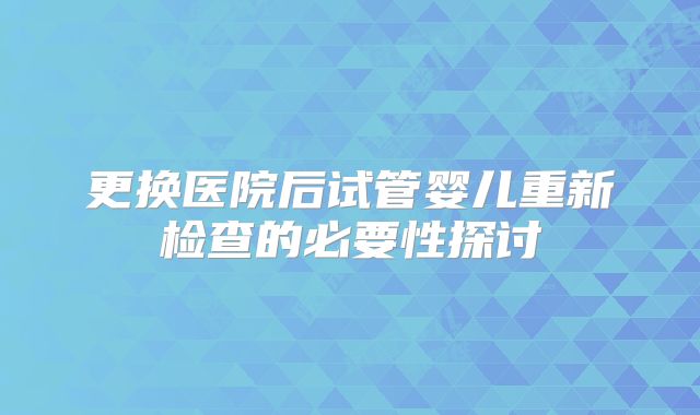 更换医院后试管婴儿重新检查的必要性探讨